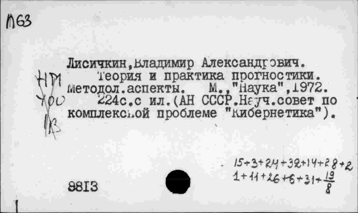 ﻿№
Лисичкин,Владимир Александрович.
Ьуи Теория и практика прогностики.
1 методол.аспекты. М.,"Наука",1972.
'ЫЮ 224с.с ил.(АН СССР.Неуч.совет по . комплексной проблеме "кибернетика").
8813
8